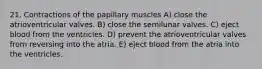 21. Contractions of the papillary muscles A) close the atrioventricular valves. B) close the semilunar valves. C) eject blood from the ventricles. D) prevent the atrioventricular valves from reversing into the atria. E) eject blood from the atria into the ventricles.