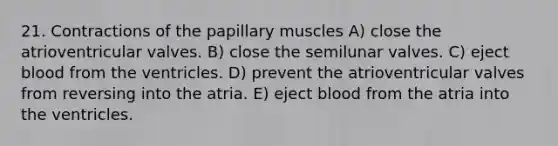 21. Contractions of the papillary muscles A) close the atrioventricular valves. B) close the semilunar valves. C) eject blood from the ventricles. D) prevent the atrioventricular valves from reversing into the atria. E) eject blood from the atria into the ventricles.