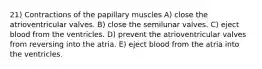 21) Contractions of the papillary muscles A) close the atrioventricular valves. B) close the semilunar valves. C) eject blood from the ventricles. D) prevent the atrioventricular valves from reversing into the atria. E) eject blood from the atria into the ventricles.