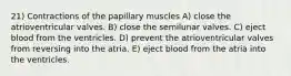 ​21) Contractions of the papillary muscles A) close the atrioventricular valves. B) close the semilunar valves. C) eject blood from the ventricles. D) prevent the atrioventricular valves from reversing into the atria. E) eject blood from the atria into the ventricles.