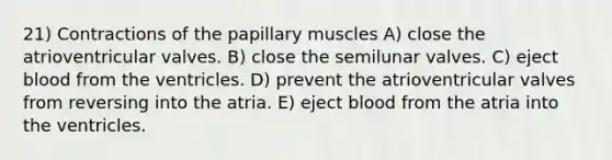 ​21) Contractions of the papillary muscles A) close the atrioventricular valves. B) close the semilunar valves. C) eject blood from the ventricles. D) prevent the atrioventricular valves from reversing into the atria. E) eject blood from the atria into the ventricles.