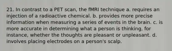 21. In contrast to a PET scan, the fMRI technique a. requires an injection of a radioactive chemical. b. provides more precise information when measuring a series of events in the brain. c. is more accurate in determining what a person is thinking, for instance, whether the thoughts are pleasant or unpleasant. d. involves placing electrodes on a person's scalp.