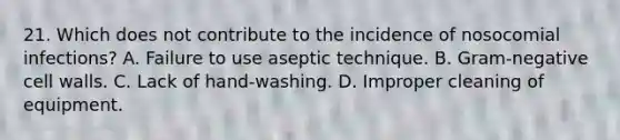 21. Which does not contribute to the incidence of nosocomial infections? A. Failure to use aseptic technique. B. Gram-negative cell walls. C. Lack of hand-washing. D. Improper cleaning of equipment.