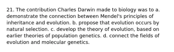 21. The contribution Charles Darwin made to biology was to a. demonstrate the connection between Mendel's principles of inheritance and evolution. b. propose that evolution occurs by natural selection. c. develop the <a href='https://www.questionai.com/knowledge/kzoSBoiwWp-theory-of-evolution' class='anchor-knowledge'>theory of evolution</a>, based on earlier theories of population genetics. d. connect the fields of evolution and molecular genetics.