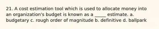 21. A cost estimation tool which is used to allocate money into an organization's budget is known as a _____ estimate. a. budgetary c. rough order of magnitude b. definitive d. ballpark