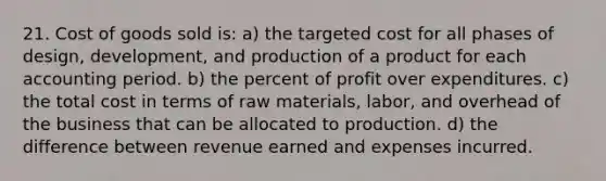 21. Cost of goods sold is: a) the targeted cost for all phases of design, development, and production of a product for each accounting period. b) the percent of profit over expenditures. c) the total cost in terms of raw materials, labor, and overhead of the business that can be allocated to production. d) the difference between revenue earned and expenses incurred.