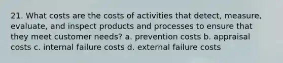 21. What costs are the costs of activities that detect, measure, evaluate, and inspect products and processes to ensure that they meet customer needs? a. prevention costs b. appraisal costs c. internal failure costs d. external failure costs