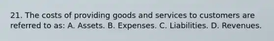 21. The costs of providing goods and services to customers are referred to as: A. Assets. B. Expenses. C. Liabilities. D. Revenues.