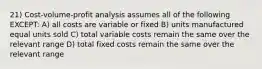 21) Cost-volume-profit analysis assumes all of the following EXCEPT: A) all costs are variable or fixed B) units manufactured equal units sold C) total variable costs remain the same over the relevant range D) total fixed costs remain the same over the relevant range