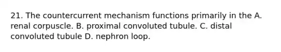 21. The countercurrent mechanism functions primarily in the A. renal corpuscle. B. proximal convoluted tubule. C. distal convoluted tubule D. nephron loop.