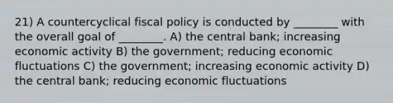 21) A countercyclical fiscal policy is conducted by ________ with the overall goal of ________. A) the central bank; increasing economic activity B) the government; reducing economic fluctuations C) the government; increasing economic activity D) the central bank; reducing economic fluctuations