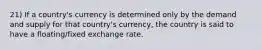 21) If a country's currency is determined only by the demand and supply for that country's currency, the country is said to have a floating/fixed exchange rate.