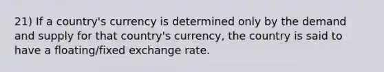 21) If a country's currency is determined only by the demand and supply for that country's currency, the country is said to have a floating/fixed exchange rate.