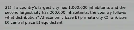 21) If a country's largest city has 1,000,000 inhabitants and the second largest city has 200,000 inhabitants, the country follows what distribution? A) economic base B) primate city C) rank-size D) central place E) equidistant