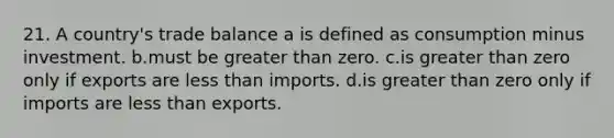 21. A country's trade balance a is defined as consumption minus investment. b.must be <a href='https://www.questionai.com/knowledge/ktgHnBD4o3-greater-than' class='anchor-knowledge'>greater than</a> zero. c.is greater than zero only if exports are <a href='https://www.questionai.com/knowledge/k7BtlYpAMX-less-than' class='anchor-knowledge'>less than</a> imports. d.is greater than zero only if imports are less than exports.