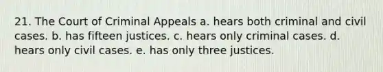 21. The Court of Criminal Appeals a. hears both criminal and civil cases. b. has fifteen justices. c. hears only criminal cases. d. hears only civil cases. e. has only three justices.