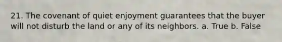 21. The covenant of quiet enjoyment guarantees that the buyer will not disturb the land or any of its neighbors. a. True b. False