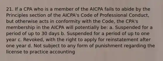 21. If a CPA who is a member of the AICPA fails to abide by the Principles section of the AICPA's Code of Professional Conduct, but otherwise acts in conformity with the Code, the CPA's membership in the AICPA will potentially be: a. Suspended for a period of up to 30 days b. Suspended for a period of up to one year c. Revoked, with the right to apply for reinstatement after one year d. Not subject to any form of punishment regarding the license to practice accounting