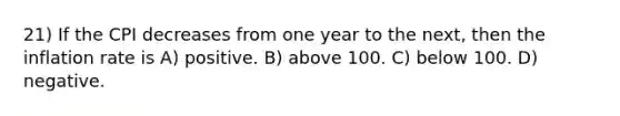 21) If the CPI decreases from one year to the next, then the inflation rate is A) positive. B) above 100. C) below 100. D) negative.