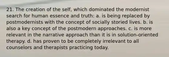 21. The creation of the self, which dominated the modernist search for human essence and truth: a. is being replaced by postmodernists with the concept of socially storied lives. b. is also a key concept of the postmodern approaches. c. is more relevant in the narrative approach than it is in solution-oriented therapy. d. has proven to be completely irrelevant to all counselors and therapists practicing today.