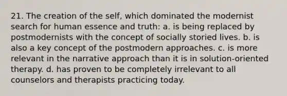 21. The creation of the self, which dominated the modernist search for human essence and truth:​ a. ​is being replaced by postmodernists with the concept of socially storied lives. b. ​is also a key concept of the postmodern approaches. c. ​is more relevant in the narrative approach than it is in solution-oriented therapy. d. ​has proven to be completely irrelevant to all counselors and therapists practicing today.