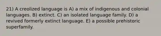 21) A creolized language is A) a mix of indigenous and colonial languages. B) extinct. C) an isolated language family. D) a revived formerly extinct language. E) a possible prehistoric superfamily.