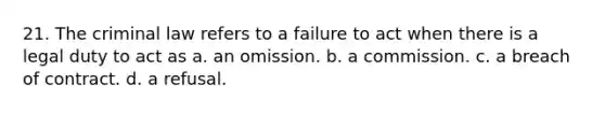 21. The criminal law refers to a failure to act when there is a legal duty to act as a. an omission. b. a commission. c. a breach of contract. d. a refusal.