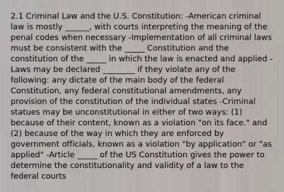 2.1 Criminal Law and the U.S. Constitution: -American criminal law is mostly ______, with courts interpreting the meaning of the penal codes when necessary -Implementation of all criminal laws must be consistent with the _____ Constitution and the constitution of the _____ in which the law is enacted and applied -Laws may be declared ________ if they violate any of the following: any dictate of the main body of the federal Constitution, any federal constitutional amendments, any provision of the constitution of the individual states -Criminal statues may be unconstitutional in either of two ways: (1) because of their content, known as a violation "on its face." and (2) because of the way in which they are enforced by government officials, known as a violation "by application" or "as applied" -Article _____ of the US Constitution gives the power to determine the constitutionality and validity of a law to the federal courts