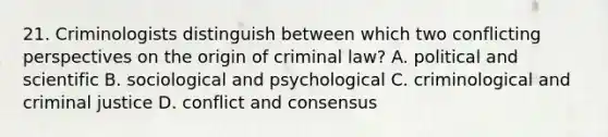 21. Criminologists distinguish between which two conflicting perspectives on the origin of criminal law? A. political and scientific B. sociological and psychological C. criminological and criminal justice D. conflict and consensus