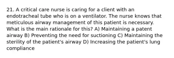 21. A critical care nurse is caring for a client with an endotracheal tube who is on a ventilator. The nurse knows that meticulous airway management of this patient is necessary. What is the main rationale for this? A) Maintaining a patent airway B) Preventing the need for suctioning C) Maintaining the sterility of the patient's airway D) Increasing the patient's lung compliance