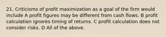 21. Criticisms of profit maximization as a goal of the firm would include A profit figures may be different from cash flows. B profit calculation ignores timing of returns. C profit calculation does not consider risks. D All of the above.