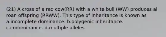 (21) A cross of a red cow(RR) with a white bull (WW) produces all roan offspring (RRWW). This type of inheritance is known as a.incomplete dominance. b.polygenic inheritance. c.codominance. d.multiple alleles.