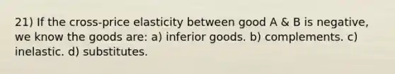 21) If the cross-price elasticity between good A & B is negative, we know the goods are: a) inferior goods. b) complements. c) inelastic. d) substitutes.