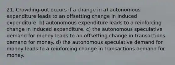 21. Crowding-out occurs if a change in a) autonomous expenditure leads to an offsetting change in induced expenditure. b) autonomous expenditure leads to a reinforcing change in induced expenditure. c) the autonomous speculative demand for money leads to an offsetting change in transactions demand for money. d) the autonomous speculative demand for money leads to a reinforcing change in transactions demand for money.