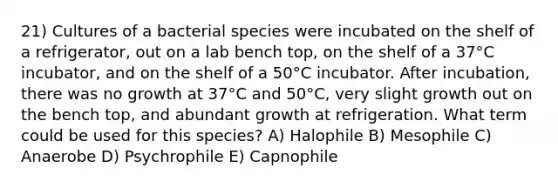 21) Cultures of a bacterial species were incubated on the shelf of a refrigerator, out on a lab bench top, on the shelf of a 37°C incubator, and on the shelf of a 50°C incubator. After incubation, there was no growth at 37°C and 50°C, very slight growth out on the bench top, and abundant growth at refrigeration. What term could be used for this species? A) Halophile B) Mesophile C) Anaerobe D) Psychrophile E) Capnophile