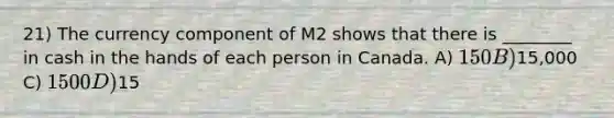 21) The currency component of M2 shows that there is ________ in cash in the hands of each person in Canada. A) 150 B)15,000 C) 1500 D)15