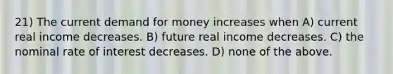 21) The current demand for money increases when A) current real income decreases. B) future real income decreases. C) the nominal rate of interest decreases. D) none of the above.