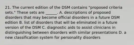 21. The current edition of the DSM contains "proposed criteria sets." These sets are ______. A. descriptions of proposed disorders that may become official disorders in a future DSM edition B. list of disorders that will be eliminated in a future version of the DSM C. diagnostic aids to assist clinicians in distinguishing between disorders with similar presentations D. a new classification system for personality disorders