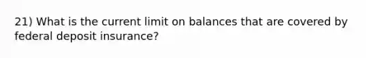 21) What is the current limit on balances that are covered by federal deposit insurance?