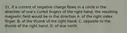 21. If a current of negative charge flows in a circle in the direction of one's curled fingers of the right hand, the resulting magnetic field would be in the direction A. of the right index finger. B. of the thumb of the right hand. C. opposite to the thumb of the right hand. D. of due north.