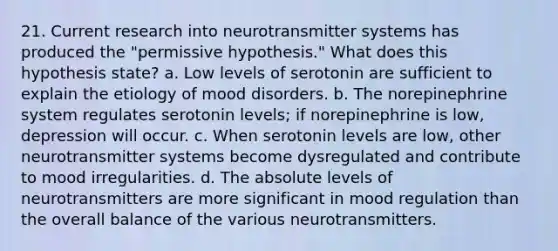 21. Current research into neurotransmitter systems has produced the "permissive hypothesis." What does this hypothesis state? a. Low levels of serotonin are sufficient to explain the etiology of mood disorders. b. The norepinephrine system regulates serotonin levels; if norepinephrine is low, depression will occur. c. When serotonin levels are low, other neurotransmitter systems become dysregulated and contribute to mood irregularities. d. The absolute levels of neurotransmitters are more significant in mood regulation than the overall balance of the various neurotransmitters.