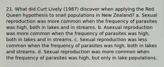 21. What did Curt Lively (1987) discover when applying the Red Queen hypothesis to snail populations in New Zealand? a. Sexual reproduction was more common when the frequency of parasites was high, both in lakes and in streams. b. Asexual reproduction was more common when the frequency of parasites was high, both in lakes and in streams. c. Sexual reproduction was less common when the frequency of parasites was high, both in lakes and streams. d. Sexual reproduction was more common when the frequency of parasites was high, but only in lake populations.