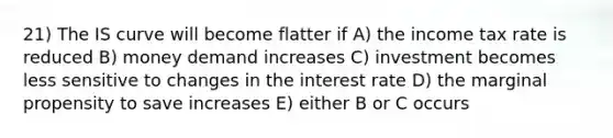 21) The IS curve will become flatter if A) the income tax rate is reduced B) money demand increases C) investment becomes less sensitive to changes in the interest rate D) the marginal propensity to save increases E) either B or C occurs