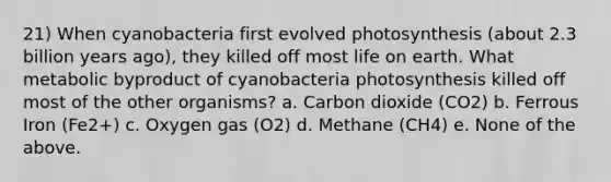 21) When cyanobacteria first evolved photosynthesis (about 2.3 billion years ago), they killed off most life on earth. What metabolic byproduct of cyanobacteria photosynthesis killed off most of the other organisms? a. Carbon dioxide (CO2) b. Ferrous Iron (Fe2+) c. Oxygen gas (O2) d. Methane (CH4) e. None of the above.