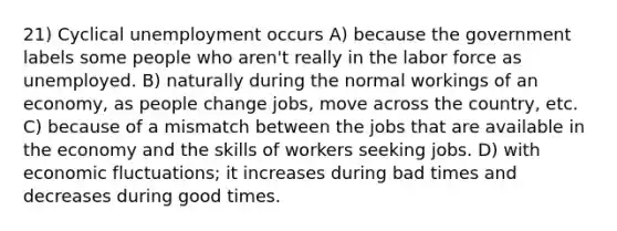 21) Cyclical unemployment occurs A) because the government labels some people who aren't really in the labor force as unemployed. B) naturally during the normal workings of an economy, as people change jobs, move across the country, etc. C) because of a mismatch between the jobs that are available in the economy and the skills of workers seeking jobs. D) with economic fluctuations; it increases during bad times and decreases during good times.