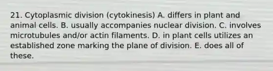 21. Cytoplasmic division (cytokinesis) A. differs in plant and animal cells. B. usually accompanies nuclear division. C. involves microtubules and/or actin filaments. D. in plant cells utilizes an established zone marking the plane of division. E. does all of these.