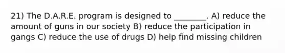 21) The D.A.R.E. program is designed to ________. A) reduce the amount of guns in our society B) reduce the participation in gangs C) reduce the use of drugs D) help find missing children