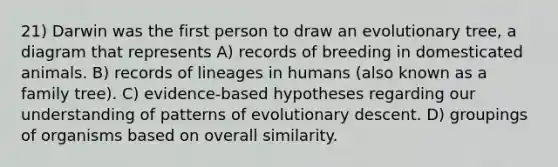 21) Darwin was the first person to draw an evolutionary tree, a diagram that represents A) records of breeding in domesticated animals. B) records of lineages in humans (also known as a family tree). C) evidence-based hypotheses regarding our understanding of patterns of evolutionary descent. D) groupings of organisms based on overall similarity.