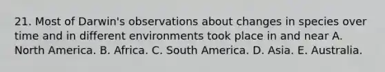 21. Most of Darwin's observations about changes in species over time and in different environments took place in and near A. North America. B. Africa. C. South America. D. Asia. E. Australia.