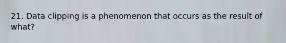 21. Data clipping is a phenomenon that occurs as the result of what?